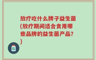 放疗吃什么牌子益生菌(放疗期间适合食用哪些品牌的益生菌产品？)