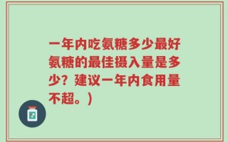 一年内吃氨糖多少最好氨糖的最佳摄入量是多少？建议一年内食用量不超。)