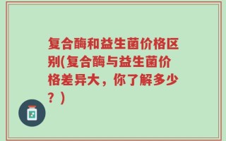 复合酶和益生菌价格区别(复合酶与益生菌价格差异大，你了解多少？)