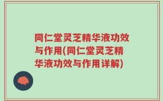 同仁堂灵芝精华液功效与作用(同仁堂灵芝精华液功效与作用详解)