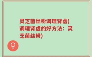 灵芝菌丝粉调理肾虚(调理肾虚的好方法：灵芝菌丝粉)