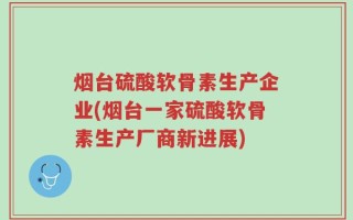 烟台硫酸软骨素生产企业(烟台一家硫酸软骨素生产厂商新进展)
