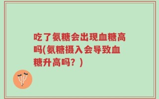 吃了氨糖会出现血糖高吗(氨糖摄入会导致血糖升高吗？)