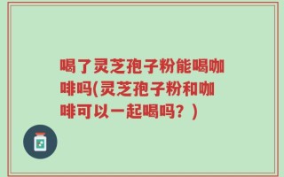 喝了灵芝孢子粉能喝咖啡吗(灵芝孢子粉和咖啡可以一起喝吗？)