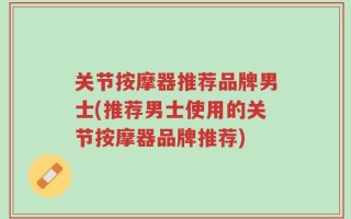 关节按摩器推荐品牌男士(推荐男士使用的关节按摩器品牌推荐)