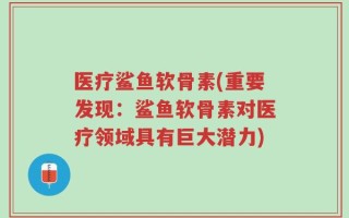 医疗鲨鱼软骨素(重要发现：鲨鱼软骨素对医疗领域具有巨大潜力)