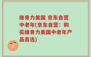 维骨力美国 京东自营中老年(京东自营：购买维骨力美国中老年产品首选)