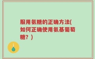 服用氨糖的正确方法(如何正确使用氨基葡萄糖？)