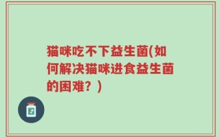 猫咪吃不下益生菌(如何解决猫咪进食益生菌的困难？)