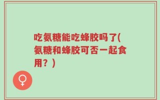 吃氨糖能吃蜂胶吗了(氨糖和蜂胶可否一起食用？)