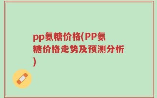 pp氨糖价格(PP氨糖价格走势及预测分析)