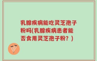 乳腺疾病能吃灵芝孢子粉吗(乳腺疾病患者能否食用灵芝孢子粉？)