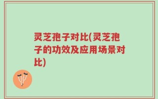 灵芝孢子对比(灵芝孢子的功效及应用场景对比)