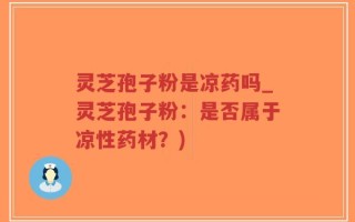 灵芝孢子粉是凉药吗_灵芝孢子粉：是否属于凉性药材？)