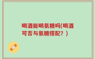 喝酒能喝氨糖吗(喝酒可否与氨糖搭配？)