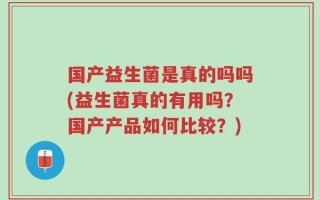 国产益生菌是真的吗吗(益生菌真的有用吗？国产产品如何比较？)