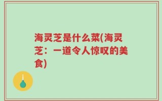 海灵芝是什么菜(海灵芝：一道令人惊叹的美食)