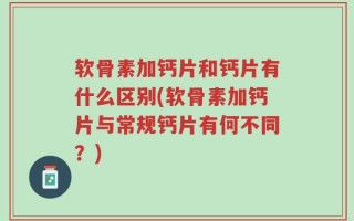 软骨素加钙片和钙片有什么区别(软骨素加钙片与常规钙片有何不同？)