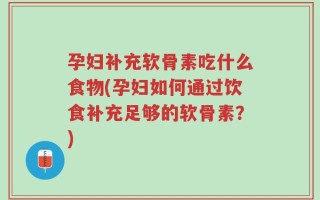孕妇补充软骨素吃什么食物(孕妇如何通过饮食补充足够的软骨素？)