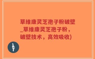 草维康灵芝孢子粉破壁_草维康灵芝孢子粉，破壁技术，高效吸收)