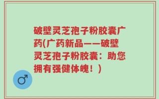 破壁灵芝孢子粉胶囊广药(广药新品——破壁灵芝孢子粉胶囊：助您拥有强健体魄！)