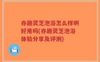 亦趣灵芝泡浴怎么样啊好用吗(亦趣灵芝泡浴体验分享及评测)