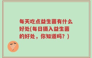 每天吃点益生菌有什么好处(每日摄入益生菌的好处，你知道吗？)