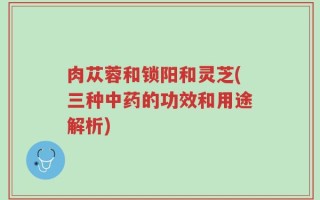 肉苁蓉和锁阳和灵芝(三种中药的功效和用途解析)