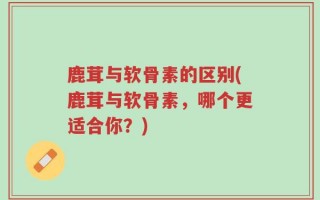 鹿茸与软骨素的区别(鹿茸与软骨素，哪个更适合你？)