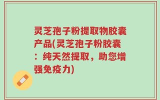 灵芝孢子粉提取物胶囊产品(灵芝孢子粉胶囊：纯天然提取，助您增强免疫力)