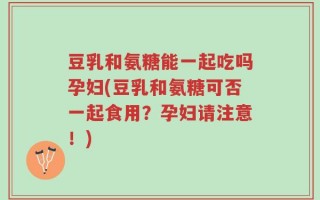 豆乳和氨糖能一起吃吗孕妇(豆乳和氨糖可否一起食用？孕妇请注意！)