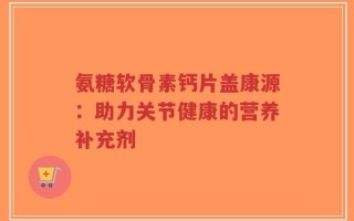 氨糖软骨素钙片盖康源：助力关节健康的营养补充剂