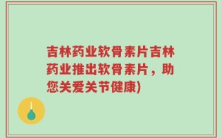 吉林药业软骨素片吉林药业推出软骨素片，助您关爱关节健康)