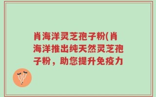 肖海洋灵芝孢子粉(肖海洋推出纯天然灵芝孢子粉，助您提升免疫力