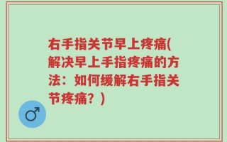 右手指关节早上疼痛(解决早上手指疼痛的方法：如何缓解右手指关节疼痛？)