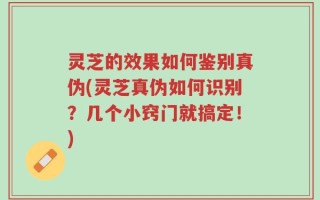 灵芝的效果如何鉴别真伪(灵芝真伪如何识别？几个小窍门就搞定！)
