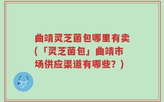 曲靖灵芝菌包哪里有卖(「灵芝菌包」曲靖市场供应渠道有哪些？)