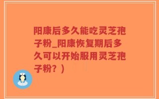 阳康后多久能吃灵芝孢子粉_阳康恢复期后多久可以开始服用灵芝孢子粉？)