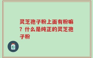 灵芝孢子粉上面有粉嘛？什么是纯正的灵芝孢子粉