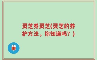 灵芝养灵芝(灵芝的养护方法，你知道吗？)