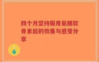 四个月坚持服用氨糖软骨素后的效果与感受分享
