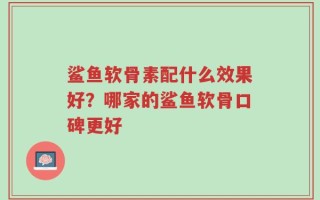 鲨鱼软骨素配什么效果好？哪家的鲨鱼软骨口碑更好