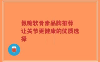 氨糖软骨素品牌推荐 让关节更健康的优质选择