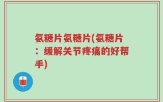 氨糖片氨糖片(氨糖片：缓解关节疼痛的好帮手)