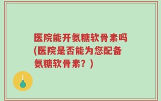 医院能开氨糖软骨素吗(医院是否能为您配备氨糖软骨素？)