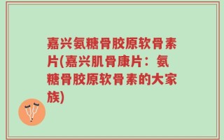 嘉兴氨糖骨胶原软骨素片(嘉兴肌骨康片：氨糖骨胶原软骨素的大家族)