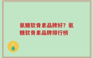 氨糖软骨素品牌好？氨糖软骨素品牌排行榜