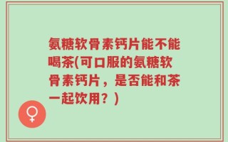 氨糖软骨素钙片能不能喝茶(可口服的氨糖软骨素钙片，是否能和茶一起饮用？)