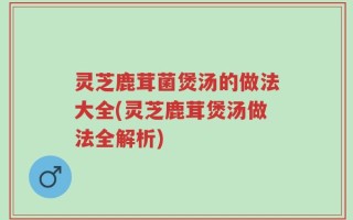灵芝鹿茸菌煲汤的做法大全(灵芝鹿茸煲汤做法全解析)