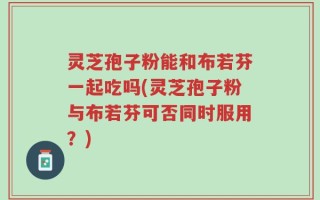 灵芝孢子粉能和布若芬一起吃吗(灵芝孢子粉与布若芬可否同时服用？)